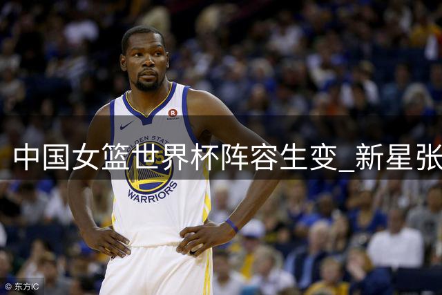中国女篮世界杯阵容生变 新星张子宇迎关键挑战