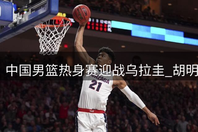 中国男篮热身赛迎战乌拉圭 胡明轩重返国家队阵容