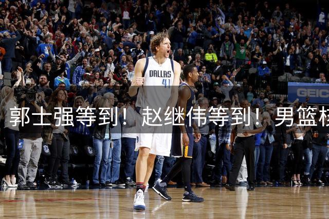 郭士强等到！赵继伟等到！男篮核心球员官宣，正式回归，最大短板解决