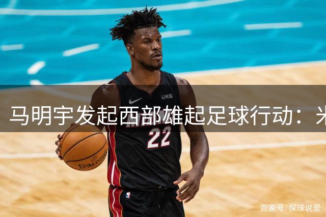 马明宇发起西部雄起足球行动：米卢担任总顾问，武磊等诸将支持